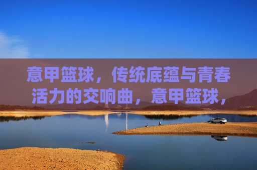意甲篮球，传统底蕴与青春活力的交响曲，意甲篮球，传统底蕴与青春活力的交响曲
