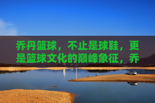 乔丹篮球,不止是球鞋,更是篮球文化的巅峰象征,乔丹篮球,不止球鞋,是篮球文化的巅峰象征