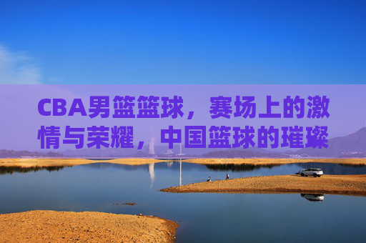 CBA男篮篮球，赛场上的激情与荣耀，中国篮球的璀璨篇章，CBA男篮赛场，激情与荣耀，中国篮球的璀璨篇章