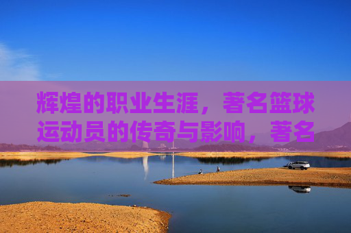 辉煌的职业生涯，著名篮球运动员的传奇与影响，著名篮球运动员的辉煌职业生涯与传奇影响