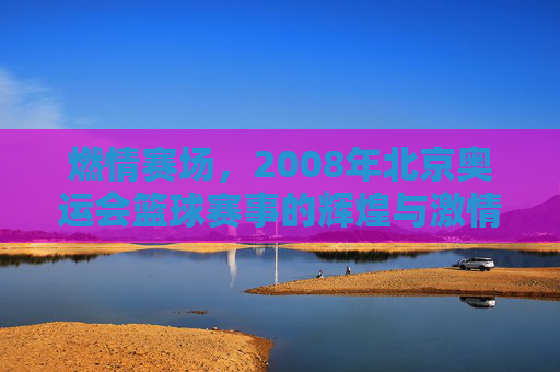 燃情赛场，2008年北京奥运会篮球赛事的辉煌与激情，燃情赛场，2008年北京奥运会篮球赛事的辉煌与激情