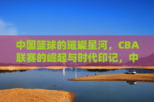 中国篮球的璀璨星河,CBA联赛的崛起与时代印记,中国篮球的璀璨星河,CBA联赛的崛起与时代印记