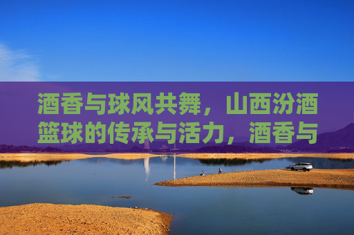 酒香与球风共舞,山西汾酒篮球的传承与活力,酒香与球风共舞,山西汾酒篮球的传承与活力