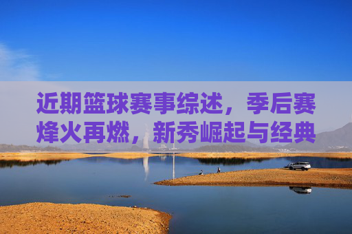 近期篮球赛事综述，季后赛烽火再燃，新秀崛起与经典对决交织的赛场画卷，近期篮球赛事综述，季后赛烽火再燃，新秀崛起与经典对决交织的赛场画卷