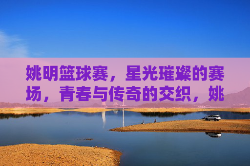 姚明篮球赛,星光璀璨的赛场,青春与传奇的交织,姚明篮球赛,星光璀璨的赛场,青春与传奇的交织
