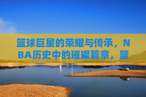 篮球巨星的荣耀与传承,NBA历史中的璀璨篇章,篮球巨星的荣耀与传承,NBA历史中的璀璨篇章