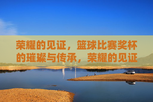荣耀的见证，篮球比赛奖杯的璀璨与传承，荣耀的见证，篮球比赛奖杯的璀璨与传承