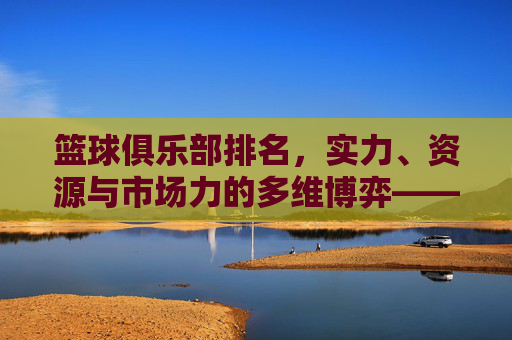 篮球俱乐部排名,实力、资源与市场力的多维博弈——解析当前联赛格局的动态变化,篮球俱乐部排名,实力、资源与市场力的多维博弈——解析当前联赛格局的动态变化
