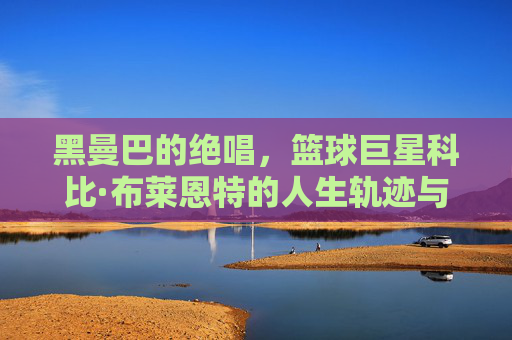 黑曼巴的绝唱,篮球巨星科比·布莱恩特的人生轨迹与不朽精神,黑曼巴的绝唱,科比·布莱恩特的人生轨迹与不朽精神