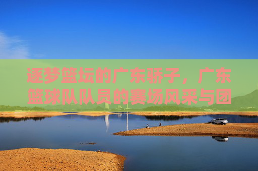 逐梦篮坛的广东骄子，广东篮球队队员的赛场风采与团队荣耀，逐梦篮坛的广东骄子，广东篮球队队员的赛场风采与团队荣耀