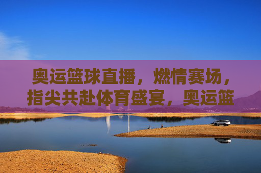 奥运篮球直播,燃情赛场,指尖共赴体育盛宴,奥运篮球直播,燃情赛场,指尖共赴体育盛宴