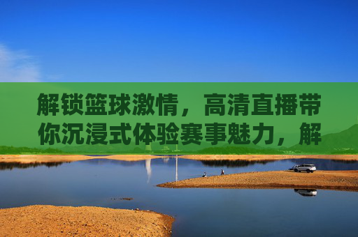 解锁篮球激情,高清直播带你沉浸式体验赛事魅力,解锁篮球激情,高清直播带你沉浸式体验赛事魅力