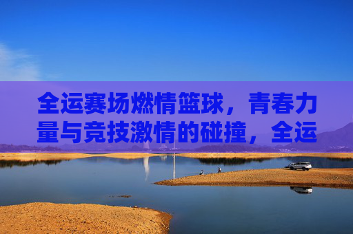 全运赛场燃情篮球,青春力量与竞技激情的碰撞,全运赛场燃情篮球,青春力量与竞技激情的碰撞
