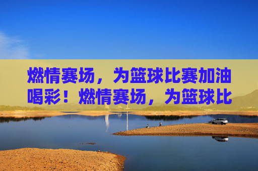 燃情赛场，为篮球比赛加油喝彩！燃情赛场，为篮球比赛加油喝彩！