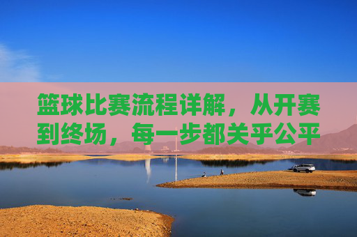 篮球比赛流程详解,从开赛到终场,每一步都关乎公平与精彩,篮球比赛流程详解,从开赛到终场,每一步都关乎公平与精彩