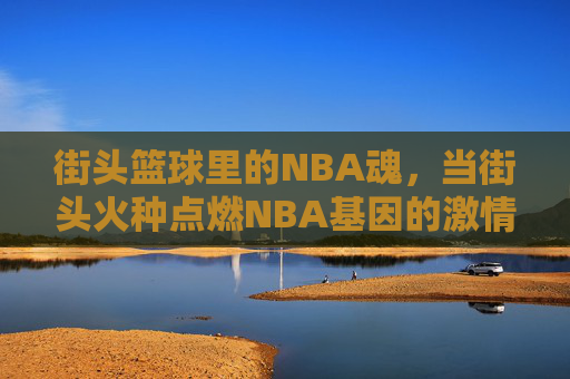 街头篮球里的NBA魂,当街头火种点燃NBA基因的激情,街头篮球里的NBA魂,街头火种点燃NBA基因的激情