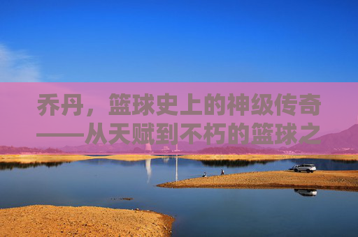 乔丹，篮球史上的神级传奇——从天赋到不朽的篮球之神，乔丹，篮球史上的神级传奇——从天赋到不朽的篮球之神