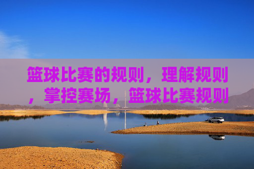 篮球比赛的规则，理解规则，掌控赛场，篮球比赛规则，理解规则，掌控赛场