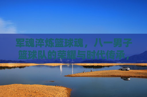 军魂淬炼篮球魂,八一男子篮球队的荣耀与时代传承,军魂淬炼篮球魂,八一男子篮球队的荣耀与时代传承
