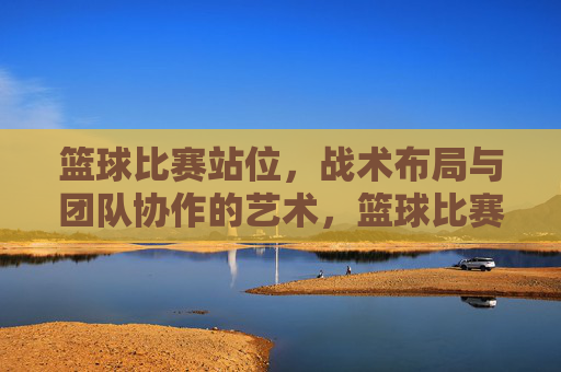 篮球比赛站位,战术布局与团队协作的艺术,篮球比赛站位、战术布局与团队协作的艺术