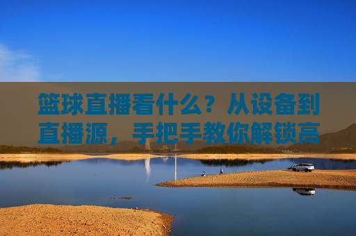 篮球直播看什么？从设备到直播源，手把手教你解锁高清观赛体验，篮球直播看什么？从设备到直播源，手把手教你解锁高清观赛体验