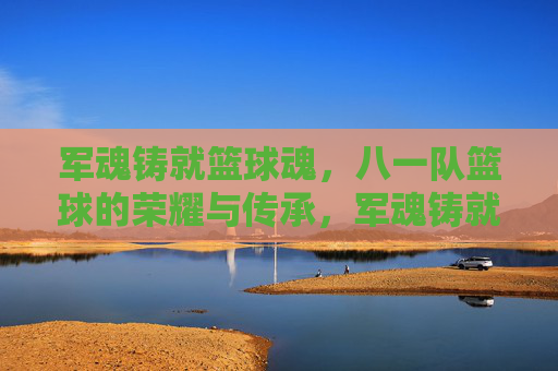 军魂铸就篮球魂，八一队篮球的荣耀与传承，军魂铸就篮球魂，八一队篮球的荣耀与传承