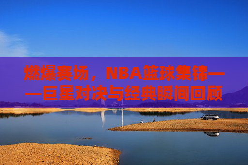 燃爆赛场，NBA篮球集锦——巨星对决与经典瞬间回顾