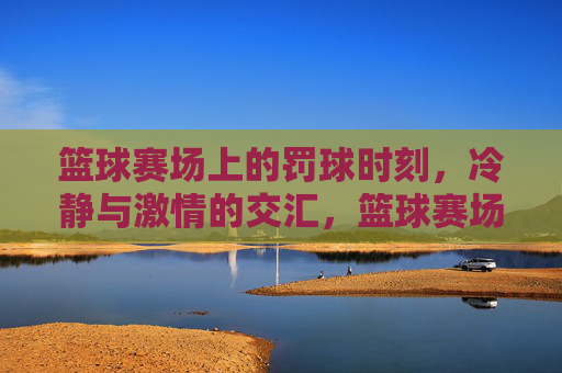 篮球赛场上的罚球时刻，冷静与激情的交汇，篮球赛场上的罚球时刻，冷静与激情的交汇