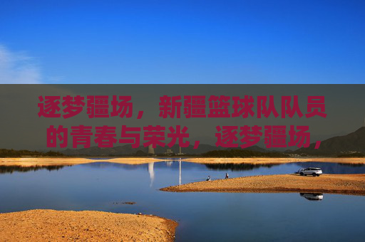 逐梦疆场，新疆篮球队队员的青春与荣光，逐梦疆场，新疆篮球队队员的青春与荣光