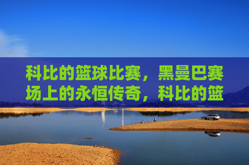 科比的篮球比赛，黑曼巴赛场上的永恒传奇，科比的篮球比赛，黑曼巴赛场上的永恒传奇