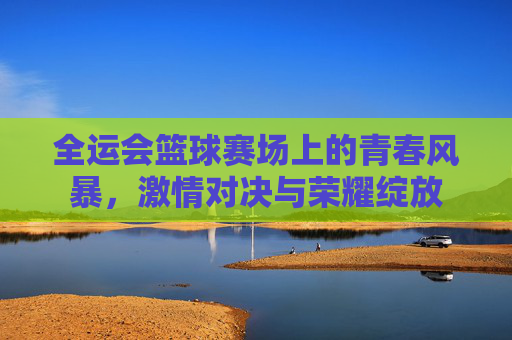 全运会篮球赛场上的青春风暴，激情对决与荣耀绽放