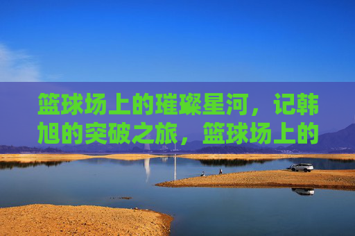 篮球场上的璀璨星河,记韩旭的突破之旅,篮球场上的璀璨星河,记韩旭的突破之旅