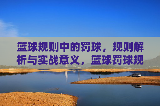 篮球规则中的罚球，规则解析与实战意义，篮球罚球规则解析，规则细节与实战意义