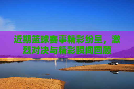 近期篮球赛事精彩纷呈,激烈对决与精彩瞬间回顾