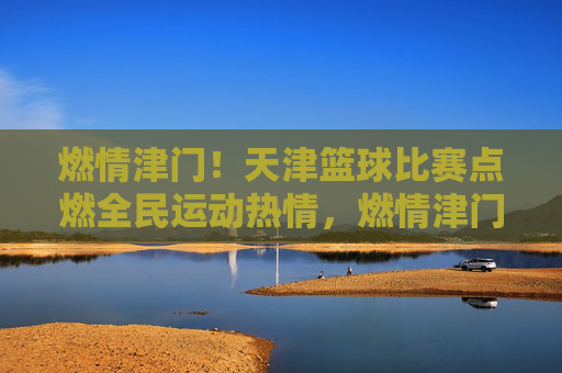 燃情津门！天津篮球比赛点燃全民运动热情，燃情津门！天津篮球比赛点燃全民运动热情
