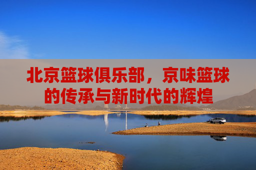 北京篮球俱乐部，京味篮球的传承与新时代的辉煌