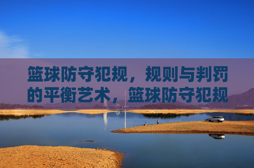 篮球防守犯规,规则与判罚的平衡艺术,篮球防守犯规,规则与判罚的平衡艺术