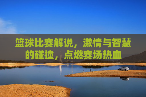篮球比赛解说，激情与智慧的碰撞，点燃赛场热血