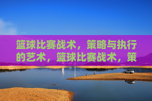 篮球比赛战术,策略与执行的艺术,篮球比赛战术,策略与执行的艺术