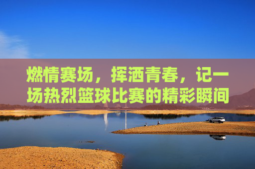 燃情赛场,挥洒青春,记一场热烈篮球比赛的精彩瞬间