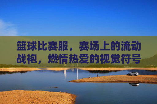 篮球比赛服,赛场上的流动战袍,燃情热爱的视觉符号