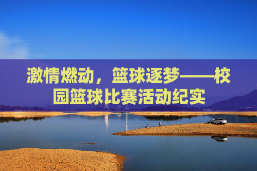 激情燃动，篮球逐梦——校园篮球比赛活动纪实