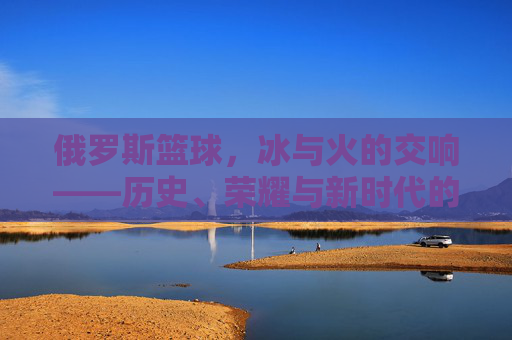 俄罗斯篮球，冰与火的交响——历史、荣耀与新时代的征程
