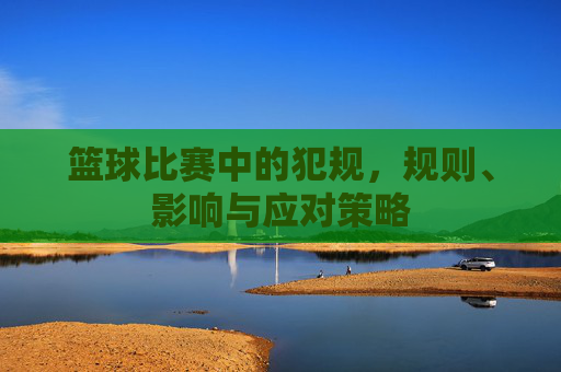 篮球比赛中的犯规，规则、影响与应对策略