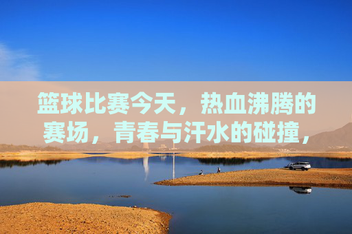 篮球比赛今天，热血沸腾的赛场，青春与汗水的碰撞，今日篮球赛场，热血沸腾的青春与汗水碰撞