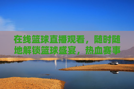 在线篮球直播观看，随时随地解锁篮球盛宴，热血赛事尽在掌握，在线篮球直播观看，随时随地解锁篮球盛宴，热血赛事尽在掌握