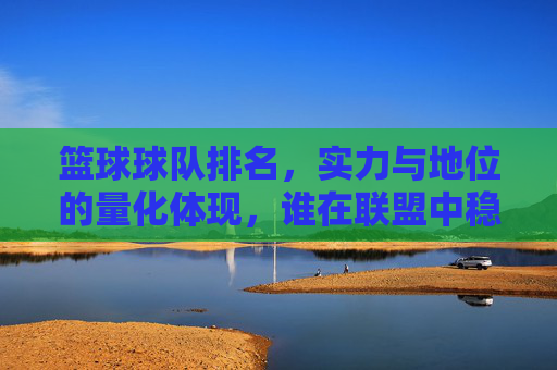 篮球球队排名，实力与地位的量化体现，谁在联盟中稳坐C位？
