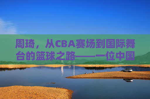 周琦，从CBA赛场到国际舞台的篮球之路——一位中国内线巨人的崛起与挑战，周琦，从CBA赛场到国际舞台的篮球之路——一位中国内线巨人的崛起与挑战