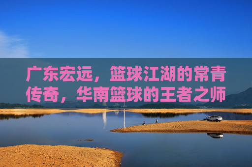 广东宏远,篮球江湖的常青传奇,华南篮球的王者之师