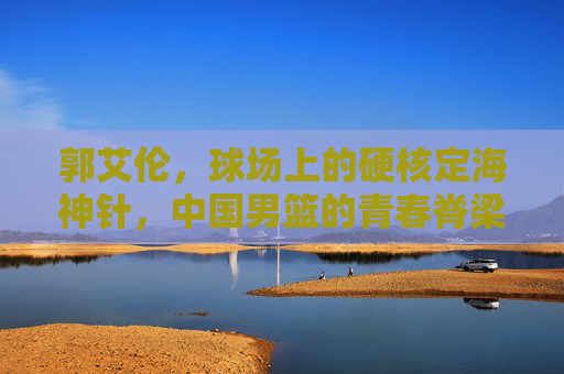 郭艾伦，球场上的硬核定海神针，中国男篮的青春脊梁